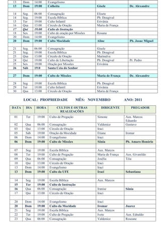 13     Dom     14:00     Evangelismo
13     Dom     19:00     Colheita                      Gisele              Dc. Alexandre

14     Seg.    06:00     Consagração                   Elisete
14     Seg.    19:00     Escola Bíblica                Pb. Dougival
15     Ter     19:00     Culto Infantil                Erivânia
16     Qua     13:00     Círculo de Oração             Maria de França
17     Qui     19:00     Culto de Instrução
18     Sex     19:00     Culto de oração por Missões   Rosana
20     Dom     14:00     Evangelismo
20     Dom     19:00     Culto Mocidade                Aline               Pb. Josue Miguel

21     Seg.    06:00     Consagração                   Gisele
21     Seg.    19:00     Escola Bíblica                Pb. Dougival
23     Qua     13:00     Círculo de Oração             Marinalva
24     Qui     19:00     Culto de Libertação           Pb. Dougival        Pr. Pedro
25     Sex     19:00     Oração por Missões            Erivânia
26     Sáb     19:0      Santa Ceia do Senhor

27     Dom     19:00     Culto de Missões              Maria de França     Dc. Alexandre

28     Seg     19:00     Escola Bíblica                Pb. Dougival
29     Ter     19:00     Culto Infantil                Erivânia
30     Qua     13:00     Círculo de Oração             Maria de França

       LOCAL: PROPRIEDADE                     MÊS: NOVEMBRO              ANO: 2011

DATA     DIA    HORA           CULTOS E OUTRAS           DIRIGENTE          PREGADOR
                                 REALIZAÇÕES
 01      Ter     19:00    Culto de Pregação            Simone            Aux. Marcos
                                                                         Eduardo
 02     Qua     06:00     Consagração                  Valdenice         Gustavo
 03     Qui     13:00     Circulo de Oração            Iraci
 05     Sáb     19:00     Oração da Mocidade           Etiane            Iromar
 06     Dom     14:00     Evangelismo                  Iraci
 06     Dom     19:00     Culto de Missões             Sônia             Pb. Amaro Honório

 07     Seg     19:00     Escola Bíblica               Aux. Marcos
 08     Ter     19:00     Culto de Pregação            Maria de França   Aux. Givanildo
 09     Qua     06:00     Consagração                  Josélia           Téia
 10     Qui     13:00     Circulo de Oração            Iraci
 13     Dom     14:00     Evangelismo                  Irací
 13     Dom     19:00     Culto da UFE                 Irací             Sebastiana

 14     Seg     19:00     Escola Bíblica               Aux. Marcos
 15     Ter     19:00     Culto de Instrução
 16     Qua     06:00     Consagração                  Iranise           Sônia
 17     Qui     13:00     Circulo de Oração            Iraci

 20     Dom     14:00     Evangelismo                  Irací
 20     Dom     19:00     Culto da Mocidade            Iromar            Juarez
 21     Seg     19:00     Escola Bíblica               Aux. Marcos
 22     Ter     19:00     Culto de Pregação            Ivete             Aux. Ednaldo
 23     Qua     06:00     Consagração                  Valdenice         Roseane
 