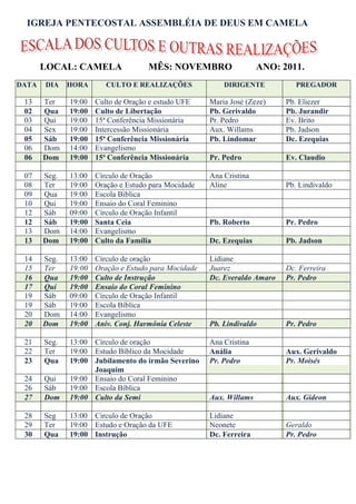 IGREJA PENTECOSTAL ASSEMBLÉIA DE DEUS EM CAMELA



       LOCAL: CAMELA                 MÊS: NOVEMBRO                   ANO: 2011.
DATA   DIA    HORA       CULTO E REALIZAÇÕES              DIRIGENTE           PREGADOR

 13    Ter    19:00   Culto de Oração e estudo UFE    Maria José (Zeze)    Pb. Eliezer
 02    Qua    19:00   Culto de Libertação             Pb. Gerivaldo        Pb. Jurandir
 03    Qui    19:00   15ª Conferência Missionária     Pr. Pedro            Ev. Brito
 04    Sex    19:00   Intercessão Missionária         Aux. Willams         Pb. Jadson
 05    Sáb    19:00   15ª Conferência Missionária     Pb. Lindomar         Dc. Ezequias
 06    Dom    14:00   Evangelismo
 06    Dom    19:00   15ª Conferência Missionária     Pr. Pedro            Ev. Claudio

 07    Seg.   13:00   Círculo de Oração               Ana Cristina
 08    Ter    19:00   Oração e Estudo para Mocidade   Aline                Pb. Lindivaldo
 09    Qua    19:00   Escola Bíblica
 10    Qui    19:00   Ensaio do Coral Feminino
 12    Sáb    09:00   Círculo de Oração Infantil
 12    Sáb    19:00   Santa Ceia                      Pb. Roberto          Pr. Pedro
 13    Dom    14:00   Evangelismo
 13    Dom    19:00   Culto da Família                Dc. Ezequias         Pb. Jadson

 14    Seg.   13:00   Círculo de oração               Lidiane
 15    Ter    19:00   Oração e Estudo para Mocidade   Juarez               Dc. Ferreira
 16    Qua    19:00   Culto de Instrução              Dc. Everaldo Amaro   Pr. Pedro
 17    Qui    19:00   Ensaio do Coral Feminino
 19    Sáb    09:00   Círculo de Oração Infantil
 19    Sáb    19:00   Escola Bíblica
 20    Dom    14:00   Evangelismo
 20    Dom    19:00   Aniv. Conj. Harmônia Celeste    Pb. Lindivaldo       Pr. Pedro

 21    Seg.   13:00 Círculo de oração                 Ana Cristina
 22    Ter    19:00 Estudo Bíblico da Mocidade        Anália               Aux. Gerivaldo
 23    Qua    19:00 Jubilamento do irmão Severino     Pr. Pedro            Pr. Moisés
                    Joaquim
 24    Qui    19:00 Ensaio do Coral Feminino
 26    Sáb    19:00 Escola Bíblica
 27    Dom    19:00 Culto da Semi                     Aux. Willams         Aux. Gideon

 28    Seg    13:00 Circulo de Oração                 Lidiane
 29    Ter    19:00 Estudo e Oração da UFE            Neonete              Geraldo
 30    Qua    19:00 Instrução                         Dc. Ferreira         Pr. Pedro
 