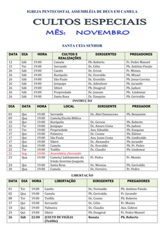 IGREJA PENTECOSTAL ASSEMBLÉIA DE DEUS EM CAMELA




                                 SANTA CEIA SENHOR

DATA   DIA       HORA             CULTOS E            DIRIGENTES               PREGADORES
                               REALIZAÇÕES
12     Sáb     19:00        Camela              Pb. Roberto                 Pr. Pedro Manoel
15     Ter     19:00        Serrambi            Dc. Célio                   Pb. Antônio Paixão
26     Sáb     19:00        Caetés              Dc. Erival                  Pr. Moises
26     Sáb     19:00        Rurópolis           Dc. Everaldo                Pb. Mizael
26     Sáb     19:00        São Paulo           Dc. Eronildo                Pb. Josue Correia
26     Sáb     19:00        Jenipapo            Dc. Adenilson               Pb. Jurandir
26     Sáb     19:00        Sibiró              Pb. Dougival                Pb. Jadson
26     Sáb     19:00        Propriedade         Dc. Joseam                  Pb. Lindomar
26     Sáb     19:00        Santa Rosa          Dc. Ezequias                Pb. Gerivaldo
                                        INSTRUÇÃO
DIA    DATA      HORA             LOCAL                  DIRIGENTE              PREGADOR

03     Qui       19:00    Serrambi                  Dc. Abel Damasceno      Pb. Benjamim
09     Qua       19:00    Camela/Escola Bíblica
10     Qui       19:00    Rurópolis                 Dc. Gerson              Pb. Roberto
22     Ter       19:00    Jenipapo                  Dc. Amaro Costa         Pb. Jadson
15     Ter       19:00    Propriedade               Aux. Ednaldo            Pb. Ezequias
17     Qui       19:00    Palmeira                  Dc. Cosme               Pb. Eliézer
17     Qui       19:00    São Paulo                 Aux. Jonas Costa        Pb. Lindivaldo
17     Qui       19:00    Sibiró                    Dc. Alexandre           Pb. Jurandir
16     Qua       19:00    Camela                    Dc. Everaldo            Pb. Pr. Pedro
22     Ter       19:00    Teófilo                   Dc. Claudio             Pb. Lindomar
21     Seg       19:00    Assembléia /Serrambi
23     Qua       19:00    Camela/ Jubilamento do    Pr. Pedro               Pr. Moisés
                          Irmão Severino Joaquim
24     Qui       19:00    Santa Rosa                Dc. Messias             Pb. Gerivaldo
30     Qua       19:00    Camela                    Dc. Ferreira            Pr. Pedro
                                       LIBERTAÇÃO
DATA   DIA     HORA         LIBERTAÇÃO                DIRIGENTES             PREGADORES

01     Ter    19:00    Caetés                      Dc. Verinaldo         Pb. Antônio Paixão
02     Qua    19:00    Camela                      Pb. Gerivaldo         Pr. Jurandir
08     Ter    19:00    Teófilo                     Dc. Cosme             Pb. Roberto
17     Qui    19:00    Serrambí                    Dc. Célio             Pr. Moisés
10     Qui    19:00    Palmeira                    Dc. Claudio           Aux. Gideon
24     Qui    19:00    Sibiró                      Pb. Dougival          Pr. Pedro Manoel
26     Sáb    22:00    (CULTO DE VIGÍLIA           Renata                Pb. Roberto
                       (Teófilo)
 
