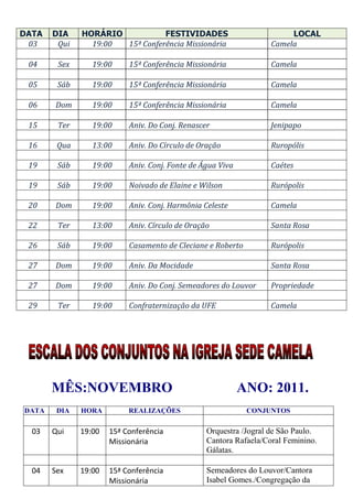 DATA   DIA    HORÁRIO           FESTIVIDADES                            LOCAL
 03     Qui     19:00 15ª Conferência Missionária                  Camela

 04     Sex      19:00     15ª Conferência Missionária             Camela

 05     Sáb      19:00     15ª Conferência Missionária             Camela

 06    Dom       19:00     15ª Conferência Missionária             Camela

 15     Ter      19:00     Aniv. Do Conj. Renascer                 Jenipapo

 16     Qua      13:00     Aniv. Do Círculo de Oração              Ruropólis

 19     Sáb      19:00     Aniv. Conj. Fonte de Água Viva          Caétes

 19     Sáb      19:00     Noivado de Elaine e Wilson              Rurópolis

 20    Dom       19:00     Aniv. Conj. Harmônia Celeste            Camela

 22     Ter      13:00     Aniv. Círculo de Oração                 Santa Rosa

 26     Sáb      19:00     Casamento de Cleciane e Roberto         Rurópolis

 27    Dom       19:00     Aniv. Da Mocidade                       Santa Rosa

 27    Dom       19:00     Aniv. Do Conj. Semeadores do Louvor     Propriedade

 29     Ter      19:00     Confraternização da UFE                 Camela




       MÊS:NOVEMBRO                                         ANO: 2011.
DATA    DIA   HORA         REALIZAÇÕES                       CONJUNTOS

  03   Qui    19:00   15ª Conferência            Orquestra /Jogral de São Paulo.
                      Missionária                Cantora Rafaela/Coral Feminino.
                                                 Gálatas.

  04   Sex    19:00   15ª Conferência            Semeadores do Louvor/Cantora
                      Missionária                Isabel Gomes./Congregação da
 