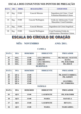 ESCALA DOS CONJUNTOS NOS PONTOS DE PREGAÇÃO
DATA   DIA      HORA        REALIZAÇÕES                     CONJUNTOS

 07    Seg.    19:00       Casa de Messias           Seguidores de Cristo / Coral
                                                     Feminino/Harmônia Celeste

 14    Seg.    19:00      Casa de Wellington         União de Adolescente /Coral
                                                     Masculino/ Coral Feminino

 21    Seg     19:00       Casa de Messias       Seguidores de Cristo/Angelical

 28    Seg     19:00      Casa de Wellington     Coral Feminino/União de
                                                 Adolescentes/ Harmônia Celeste




              MÊS: NOVEMBRO                              ANO: 2011.

                                    CAMELA

DATA          DIA      HORÁRIO           DIRIGENTE                 PREGADOR

  07         SEG.       13:00       ANA CRISTINA              PB. MIZAEL VICENTE
  14         SEG.       13:00       LIDIANE                           KATIA
  21         SEG.       13:00       ANA CRISTINA                  PB. JURANDIR
  28         SEG.       13:00       LIDIANE                         PB. JOSUÉ
                                  RURÓPOLIS

DATA          DIA      HORÁRIO           DIRIGENTE                 PREGADOR

  02         QUA        13:00                                 PB. JOSUÉ CORREIA
  09         QUA        13:00                                      PB. JADSON
  16         QUA        13:00
  23         QUA        13:00                                      ALIANDRA
  30         QUA        13:00                                     DC. FERREIRA
                                   TEÓFILO

DATA          DIA      HORÁRIO           DIRIGENTE                 PREGADOR

  03          QUI       13:00            LAURINETE                PB. JURANDIR

  10          QUI       13:00                MARIA                  RAFAELA

  17          QUI       13:00            LAURINETE                   RENATA

  24          QUI       13:00                MARIA                MARGARIDA
 
