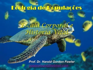 Ecologia de Populações
Escala Corporal e
Historia Vital

Prof. Dr. Harold Gordon Fowler
popecologia@hotmail.com

 