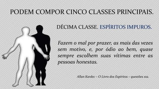 Allan Kardec – O Livro dos Espíritos – questões 102.
Fazem o mal por prazer, as mais das vezes
sem motivo, e, por ódio ao bem, quase
sempre escolhem suas vítimas entre as
pessoas honestas.
PODEM COMPOR CINCO CLASSES PRINCIPAIS.
DÉCIMA CLASSE. ESPÍRITOS IMPUROS.
 