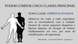 Allan Kardec – O Livro dos Espíritos – questões 103.
NONA CLASSE. ESPÍRITOS LEVIANOS.
Metem-se em tudo, a tudo respondem,
sem se incomodarem com a verdade.
Gostam de causar pequenos desgostos e
ligeiras alegrias, de intrigar, de induzir
maldosamente em erro, por meio de
mistificações e de espertezas.
PODEM COMPOR CINCO CLASSES PRINCIPAIS.
 