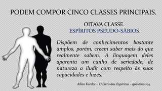 Allan Kardec – O Livro dos Espíritos – questões 104.
OITAVA CLASSE.
ESPÍRITOS PSEUDO-SÁBIOS.
Dispõem de conhecimentos bastante
amplos, porém, creem saber mais do que
realmente sabem. A linguagem deles
aparenta um cunho de seriedade, de
natureza a iludir com respeito às suas
capacidades e luzes.
PODEM COMPOR CINCO CLASSES PRINCIPAIS.
 