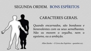 Allan Kardec – O Livro dos Espíritos – questões 107.
Quando encarnados, são bondosos e
benevolentes com os seus semelhantes.
Não os movem o orgulho, nem o
egoísmo, ou a ambição.
SEGUNDA ORDEM. BONS ESPÍRITOS
CARACTERES GERAIS.
 