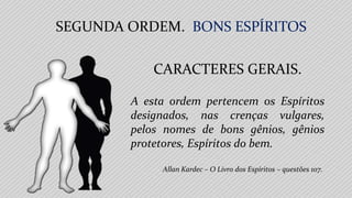 Allan Kardec – O Livro dos Espíritos – questões 107.
A esta ordem pertencem os Espíritos
designados, nas crenças vulgares,
pelos nomes de bons gênios, gênios
protetores, Espíritos do bem.
SEGUNDA ORDEM. BONS ESPÍRITOS
CARACTERES GERAIS.
 