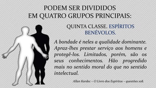 PODEM SER DIVIDIDOS
EM QUATRO GRUPOS PRINCIPAIS:
Allan Kardec – O Livro dos Espíritos – questões 108.
QUINTA CLASSE. ESPÍRITOS
BENÉVOLOS.
A bondade é neles a qualidade dominante.
Apraz-lhes prestar serviço aos homens e
protegê-los. Limitados, porém, são os
seus conhecimentos. Hão progredido
mais no sentido moral do que no sentido
intelectual.
 