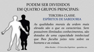 Allan Kardec – O Livro dos Espíritos – questões 110.
TERCEIRA CLASSE.
ESPÍRITOS DE SABEDORIA
As qualidades morais da ordem mais
elevada são o que os caracteriza. Sem
possuírem ilimitados conhecimentos, são
dotados de uma capacidade intelectual
que lhes faculta juízo reto sobre os
homens e as coisas.
PODEM SER DIVIDIDOS
EM QUATRO GRUPOS PRINCIPAIS:
 