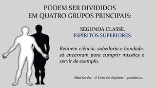 Allan Kardec – O Livro dos Espíritos – questões 111.
SEGUNDA CLASSE.
ESPÍRITOS SUPERIORES.
Reúnem ciência, sabedoria e bondade,
só encarnam para cumprir missões e
servir de exemplo.
PODEM SER DIVIDIDOS
EM QUATRO GRUPOS PRINCIPAIS:
 