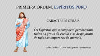 PRIMEIRA ORDEM. ESPÍRITOS PURO
Allan Kardec – O Livro dos Espíritos – questões 112.
CARACTERES GERAIS.
Os Espíritos que a compõem percorreram
todos os graus da escala e se despojaram
de todas as impurezas da matéria.
 