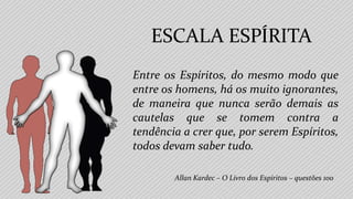 Entre os Espíritos, do mesmo modo que
entre os homens, há os muito ignorantes,
de maneira que nunca serão demais as
cautelas que se tomem contra a
tendência a crer que, por serem Espíritos,
todos devam saber tudo.
Allan Kardec – O Livro dos Espíritos – questões 100
ESCALA ESPÍRITA
 