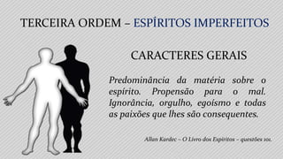 Allan Kardec – O Livro dos Espíritos – questões 101.
Predominância da matéria sobre o
espírito. Propensão para o mal.
Ignorância, orgulho, egoísmo e todas
as paixões que lhes são consequentes.
CARACTERES GERAIS
TERCEIRA ORDEM – ESPÍRITOS IMPERFEITOS
 