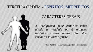 TERCEIRA ORDEM – ESPÍRITOS IMPERFEITOS
Allan Kardec – O Livro dos Espíritos – questões 101.
CARACTERES GERAIS
A inteligência pode achar-se neles
aliada à maldade ou à malícia;
Restritos conhecimentos têm das
coisas do mundo espírita.
 