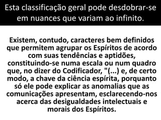 Esta classificação geral pode desdobrar-se 
em nuances que variam ao infinito. 
Existem, contudo, caracteres bem definidos 
que permitem agrupar os Espíritos de acordo 
com suas tendências e aptidões, 
constituindo-se numa escala ou num quadro 
que, no dizer do Codificador, "(...) e, de certo 
modo, a chave da ciência espírita, porquanto 
só ele pode explicar as anomalias que as 
comunicações apresentam, esclarecendo-nos 
acerca das desigualdades intelectuais e 
morais dos Espíritos. 
 