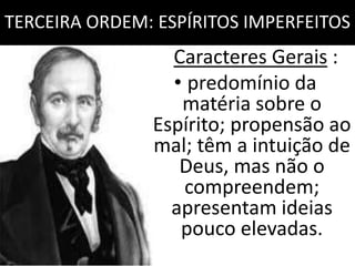 TERCEIRA ORDEM: ESPÍRITOS IMPERFEITOS 
Caracteres Gerais : 
• predomínio da 
matéria sobre o 
Espírito; propensão ao 
mal; têm a intuição de 
Deus, mas não o 
compreendem; 
apresentam ideias 
pouco elevadas. 
 