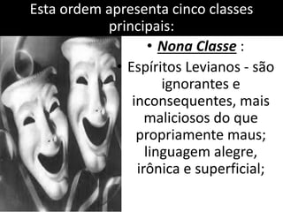 Esta ordem apresenta cinco classes 
principais: 
• Nona Classe : 
• Espíritos Levianos - são 
ignorantes e 
inconsequentes, mais 
maliciosos do que 
propriamente maus; 
linguagem alegre, 
irônica e superficial; 
 
