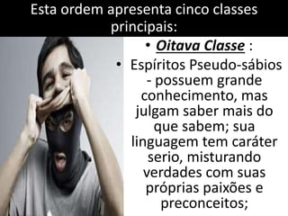 Esta ordem apresenta cinco classes 
principais: 
• Oitava Classe : 
• Espíritos Pseudo-sábios 
- possuem grande 
conhecimento, mas 
julgam saber mais do 
que sabem; sua 
linguagem tem caráter 
serio, misturando 
verdades com suas 
próprias paixões e 
preconceitos; 
 