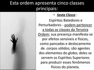 Esta ordem apresenta cinco classes 
principais: 
• Sexta Classe : 
Espíritos Batedores e 
Perturbadores - podem pertencer 
a todas as classes da Terceira 
Ordem; sua presença manifesta-se 
por efeitos sensíveis e físicos, 
como pancadas e deslocamento 
de .corpos sólidos; são agentes 
dos elementos do globo; deles se 
servem os Espíritos Superiores 
para produzir esses fenômenos 
físicos do planeta. 
 