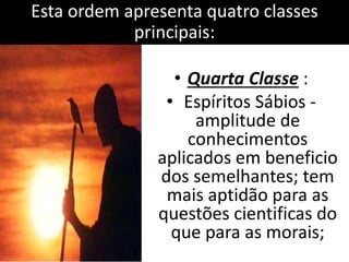 Esta ordem apresenta quatro classes 
principais: 
• Quarta Classe : 
• Espíritos Sábios - 
amplitude de 
conhecimentos 
aplicados em beneficio 
dos semelhantes; tem 
mais aptidão para as 
questões cientificas do 
que para as morais; 
 