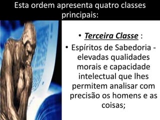 Esta ordem apresenta quatro classes 
principais: 
• Terceira Classe : 
• Espíritos de Sabedoria - 
elevadas qualidades 
morais e capacidade 
intelectual que lhes 
permitem analisar com 
precisão os homens e as 
coisas; 
 