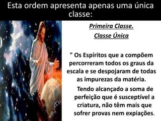 Esta ordem apresenta apenas uma única 
classe: 
Primeira Classe. 
Classe Única 
" Os Espíritos que a compõem 
percorreram todos os graus da 
escala e se despojaram de todas 
as impurezas da matéria. 
Tendo alcançado a soma de 
perfeição que é susceptível a 
criatura, não têm mais que 
sofrer provas nem expiações. 
 