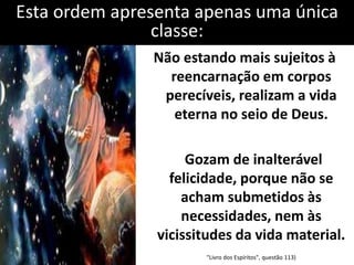 Esta ordem apresenta apenas uma única 
classe: 
Não estando mais sujeitos à 
reencarnação em corpos 
perecíveis, realizam a vida 
eterna no seio de Deus. 
Gozam de inalterável 
felicidade, porque não se 
acham submetidos às 
necessidades, nem às 
vicissitudes da vida material. 
"Livro dos Espíritos", questão 113) 
 