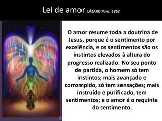 Lei de amor LÁZARO Paris, 1862 
O amor resume toda a doutrina de 
Jesus, porque é o sentimento por 
excelência, e os sentimentos são os 
instintos elevados à altura do 
progresso realizado. No seu ponto 
de partida, o homem só tem 
instintos; mais avançado e 
corrompido, só tem sensações; mais 
instruído e purificado, tem 
sentimentos; e o amor é o requinte 
do sentimento. 
