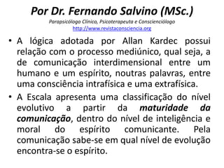 Por Dr. Fernando Salvino (MSc.) 
Parapsicólogo Clínico, Psicoterapeuta e Conscienciólogo 
http://www.revistaconsciencia.org 
• A lógica adotada por Allan Kardec possui 
relação com o processo mediúnico, qual seja, a 
de comunicação interdimensional entre um 
humano e um espírito, noutras palavras, entre 
uma consciência intrafísica e uma extrafísica. 
• A Escala apresenta uma classificação do nível 
evolutivo a partir da maturidade da 
comunicação, dentro do nível de inteligência e 
moral do espírito comunicante. Pela 
comunicação sabe-se em qual nível de evolução 
encontra-se o espírito. 
 