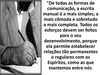 "De todas as formas de 
comunicação, a escrita 
manual é a mais simples, a 
mais cômoda e sobretudo 
a mais completa. Todos os 
esforços devem ser feitos 
para o seu 
desenvolvimento, porque 
ela permite estabelecer 
relações tão permanentes 
e regulares com os 
Espíritos, como as que 
mantemos entre nós. 
 