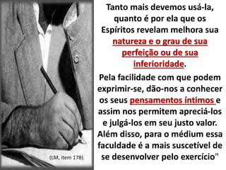 Tanto mais devemos usá-la, 
quanto é por ela que os 
Espíritos revelam melhora sua 
natureza e o grau de sua 
perfeição ou de sua 
inferioridade. 
Pela facilidade com que podem 
exprimir-se, dão-nos a conhecer 
os seus pensamentos íntimos e 
assim nos permitem apreciá-los 
e julgá-los em seu justo valor. 
Além disso, para o médium essa 
faculdade é a mais suscetível de 
(LM, item 178). se desenvolver pelo exercício" 
 