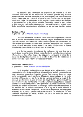 No obstante, esta afirmación es diferencial en relación a las tres
subáreas analizadas. En la adquisición del dominio postural hay escasas
diferencias entre los hitos evolutivos de los niños ciegos y los niños con visión.
En los procesos de autonomía del movimiento se constatan hitos del desarrollo
próximos a los de los videntes en tareas y situaciones en las que no requieren
la representación y el dominio del espacio. En cambio, cuando la autonomía y
la deambulación implican la representación interna del espacio y la continuidad
de las superficies, los períodos de adquisición se alargan para los niños ciegos.


Sentido auditivo
(v. gráficos 4 y 5 en Anexo II, Pautas evolutivas)

       La Escala Leonhardt consta de unos ítems muy específicos y únicos
para el estudio del desarrollo auditivo de niños ciegos, mostrando así su valor
como instrumento de observación y exploración diagnóstica en este ámbito. La
comparación y evolución de los hitos de desarrollo auditivo del niño ciego con
los de niños no afectados de esta alteración se hacen difíciles, dada la falta de
ítems homólogos en la mayoría de los tests de desarrollo.

      Uno de los aspectos importantes de exploración de esta área es la
conducta de escucha atenta dirigida hacia el entorno como fuente primaria de
información en los niños ciegos. Su adquisición conducirá al inicio de la
búsqueda de objetos guiándose por el sonido, al desarrollo del proceso de la
permanencia del objeto y de los procesos de imitación.


Habilidades comunicativas
(v. gráficos 6, 7 y 8 en Anexo II, Pautas evolutivas)

       En el desarrollo de las habilidades comunicativas, el gesto cubre una
importante función de transmisión de información no verbal. La captación de
esta información no existe en los niños ciegos. Esta ausencia de control visual
en la comunicación puede conllevar dificultades comunicativas, al no poder
aprender el lenguaje que se deriva de las expresiones facial y corporal. Se
observa que los niños ciegos precisan de mayor tiempo para descubrir su
espacio emocional y manifestarlo. Presentan una forma específica de reacción
y adaptación a las conductas de otras personas a quienes difícilmente pueden
controlar. La falta de visión induce al niño ciego a experimentar frustraciones, al
no disponer de un soporte equivalente que le ayude a poder mostrar la
expresión de sus deseos u objetivos. Las pautas de adquisición del lenguaje se
extienden en el tiempo dando idea de la dificultad de adquisición de esta
conducta, requiriendo un trabajo explícito por parte del adulto de todos los
procesos de simbolización.
 