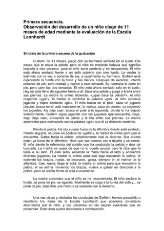 Primera secuencia.
Observación del desarrollo de un niño ciego de 11
meses de edad mediante la evaluación de la Escala
Leonhardt


Síntesis de la primera escena de la grabación

       Guillem, de 11 meses, juega con su hermana sentado en el suelo. Ella
desea que le envíe la pelota, pero el niño no entiende todavía qué significa
lanzarla a otra persona: para el niño sería perderla y no recuperarla. El niño
está ahora sentado frente a un sofá cubierto con una funda. La madre lo
estimula con la voz a ponerse de pie, e igualmente su hermana. Guillem está
explorando la funda con la boca y las manos. Después de explorar, intenta
ponerse de pie, pero resbala y vuelve a caer sentado. Su hermana lo pone en
pie, pero caen los dos sentados. El niño está ahora sentado solo en el suelo.
Hay un pote lleno de juguetes frente a él. Saca una pelota y juega a tirarla entre
sus piernas. La madre lo anima diciendo: «¿qué hace la pelota?», el niño
responde «¡gol!», la madre le confirma la palabra «gol», el niño continúa
jugando y repite contento «gol». El niño busca en el pote, saca un juguete
circular; busca en el pote nuevamente, lo vuelca, saca un conejo, va cogiendo
los juguetes, los deja caer, busca el pote a la izquierda, donde lo ha dejado
anteriormente. Guillem sigue jugando con los juguetes que encuentra, coge,
deja, deja caer, encuentra la pelota y la tira entre sus piernas. La madre
aprovecha para estimularlo con la palabra «gol» que él va diciendo contento.

       Pierde la pelota. Ha ido a parar fuera de la alfombra donde está sentado.
Intenta seguirla, se pone en postura de «gatito», la madre lo anima para que la
encuentre. Gatea hacia la pelota, prácticamente casi la alcanza. Sus brazos
están ya fuera de la alfombra. Nota que sus piernas van a dejarla y se sienta.
El niño pierde la referencia del sonido que ha producido la pelota y deja de
buscarla. La madre se queja de que no lo puede ayudar pero le dice que la
tiene a su lado. Él está serio, extiende la mano hacia el lado y encuentra
diversos juguetes. La madre lo anima para que siga buscando la pelota, él
extiende los brazos, rueda, se incorpora, gatea, siempre en el interior de la
alfombra. Cae, rueda, llega al sofá, la madre lo anima para que encuentre la
pelota, él se anima moviendo los brazos, vuelve a gatear en dirección a la
pelota, pero se sienta frente al sofá nuevamente.

       La madre considera que el niño se ha desorientado. El niño explora la
funda, se pone de pie, se agacha, finalmente se coge a la funda del sofá y... se
pone de pie, deja libre una mano y se sostiene con la derecha.


        Una vez vistas y relatadas las conductas de Guillem, hemos procedido a
identificar los ítems de la Escala Leonhardt que podemos considerar
alcanzados por el niño, y los ubicamos en las pautas evolutivas que se
presentan. Esta tarea queda expresada a continuación.
 