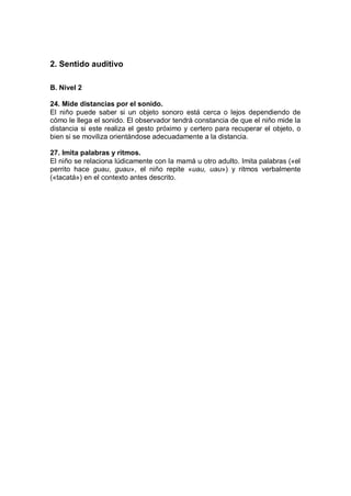2. Sentido auditivo

B. Nivel 2

24. Mide distancias por el sonido.
El niño puede saber si un objeto sonoro está cerca o lejos dependiendo de
cómo le llega el sonido. El observador tendrá constancia de que el niño mide la
distancia si este realiza el gesto próximo y certero para recuperar el objeto, o
bien si se moviliza orientándose adecuadamente a la distancia.

27. Imita palabras y ritmos.
El niño se relaciona lúdicamente con la mamá u otro adulto. Imita palabras («el
perrito hace guau, guau», el niño repite «uau, uau») y ritmos verbalmente
(«tacatá») en el contexto antes descrito.
 