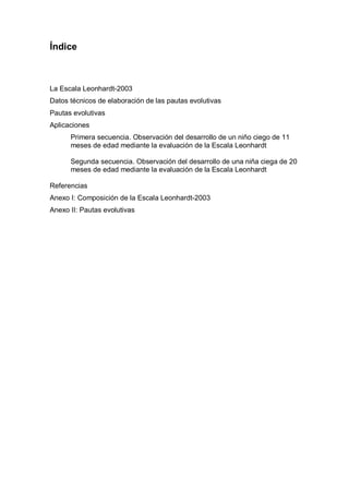 Índice



La Escala Leonhardt-2003
Datos técnicos de elaboración de las pautas evolutivas
Pautas evolutivas
Aplicaciones
      Primera secuencia. Observación del desarrollo de un niño ciego de 11
      meses de edad mediante la evaluación de la Escala Leonhardt

      Segunda secuencia. Observación del desarrollo de una niña ciega de 20
      meses de edad mediante la evaluación de la Escala Leonhardt

Referencias
Anexo I: Composición de la Escala Leonhardt-2003
Anexo II: Pautas evolutivas
 