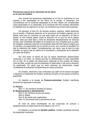 Precisiones acerca de la valoración de los ítems
en el caso de Guillem

       Aun cuando las situaciones registradas en el DVD en ocasiones no son
exactas a las expresadas en los ítems de la escala, si presentan una
concordancia con la conducta expresada en el ítem, deben ser consideradas
como alcanzadas en su desarrollo. Si la conducta del niño muestra claramente
la habilidad que se expresa en el ítem, se considera que el ítem está superado.

       Por ejemplo, el ítem 23, de Sentido auditivo, expresa: «Mide distancias
por el sonido.» Podemos observar en la secuencia de Guillem jugando con la
pelota cómo hay un momento en que esta rueda por la estancia y el niño la
pierde; el niño intenta gatear hacia la dirección en la que ha ido la pelota,
insiste, sabe que está lejos y trata de alcanzarla desplazándose de diversas
formas, pero la pérdida del objeto en el espacio es muy complejo para su edad.
No obstante, podemos observar la orientación clara del niño hacia el objeto que
ha perdido y el seguimiento por el sonido al inicio, aun cuando el resultado no
sea la obtención del objeto. Consideraremos, por tanto, que el ítem ha sido
resuelto, ya que lo que se valora es la orientación y percepción de la situación
por parte de Guillem.

       Por otra parte, el hecho de que se hayan identificado determinadas
conductas y no otras, no implica que las no identificadas no sean adquiridas
por el niño. En la sesión de observación realizada se han puesto de relieve
unas de ellas, quizás las que ha preparado el observador o las que la situación
ha potenciado. Es obvio que en otras sesiones de observación puede
completarse la evaluación focalizándose en otras conductas.

       En síntesis, ateniendo a las conductas que salen en la escena escogida
y siguiendo el desarrollo de Guillem, podemos situarlo en las pautas evolutivas
siguientes:

     En relación a la escala de Postura-motricidad, Guillem manifiesta
dominar las siguientes conductas:

A. Postura
      Ítem 11: Se mantiene sentado sin apoyo.
B. Desplazamiento y deambulación
      Ítem 3: Se mantiene de pie con apoyo.
      Ítem 8: Gateo.
      Ítem 9: Se sienta solo cogiéndose.
      Ítem 13: Se levanta solo y permanece de pie.

      El nivel de edad manifestado en las conductas de postura y
desplazamiento se sitúa entre los 8-9 meses y los 14-15.

       En relación a la escala de Sentido auditivo, Guillem manifiesta dominar
las siguientes conductas:
 