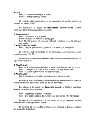 Nivel 2
      Ítem 24: Mide distancias por el sonido.
      Ítem 27: Imita palabras y ritmos.

       El nivel de edad manifestado en las conductas de sentido auditivo se
sitúa en los meses 15-17.

       En relación a la escala de Habilidades comunicativas, Guillem
manifiesta dominar las siguientes conductas:

B. Comunicación
      Ítem 1: Manifiesta lo que quiere.
      Ítem 6: Busca a los hermanos para jugar.
      Ítem 10: Comprende el lenguaje habitual y responde con la actividad
      apropiada.
C. Adquisición del habla
      Ítem 1: Repite, por imitación, palabras que oye o que se le piden.

       El nivel de edad manifestado en las conductas comunicativas se sitúa
entre los meses 12 y 21.

       En relación a la escala de Sentido táctil, Guillem manifiesta dominar las
siguientes conductas:

A. Nivel inicial
      Ítem 10: Si se le caen los juguetes al lado o entre las piernas, los busca.
      Ítem 12: Juega a tirar objetos al lado de su cuerpo y a buscarlos.
      Ítem 15: Muestra gran interés por explorar todo.
B. Nivel objetal
      Ítem 6: Ajusta su conducta y exploración a lo que se le pide.

       El nivel de edad manifestado en las conductas de sentido táctil se sitúan
en la amplia franja de edad de entre los 8 y los 25 meses.

     En relación a la escala de Desarrollo cognitivo, Guillem manifiesta
dominar las siguientes conductas:

      Ítem 1: Reconoce espacios familiares.
      Ítem 4 bis: Saca un objeto de dentro de un bote (entre 10 y 18 meses).

       El nivel de edad manifestado en las conductas de tipo cognitivo se sitúa
en las edades cronológicas de Guillem.

      El conjunto de todos estos resultados nos muestra la buena evolución
del desarrollo de Guillem.
 