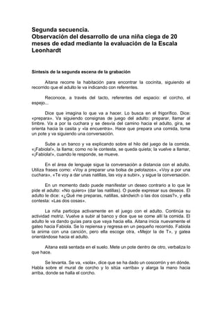 Segunda secuencia.
Observación del desarrollo de una niña ciega de 20
meses de edad mediante la evaluación de la Escala
Leonhardt


Síntesis de la segunda escena de la grabación

       Aitana recorre la habitación para encontrar la cocinita, siguiendo el
recorrido que el adulto le va indicando con referentes.

      Reconoce, a través del tacto, referentes del espacio: el corcho, el
espejo...

       Dice que imagina lo que va a hacer. Lo busca en el frigorífico. Dice:
«prepara». Va siguiendo consignas de juego del adulto: preparar, llamar al
timbre. Va a por la cuchara y se desvía del camino hacia el adulto, gira, se
orienta hacia la casita y «la encuentra». Hace que prepara una comida, toma
un pote y va siguiendo una conversación.

      Sube a un banco y va explicando sobre el hilo del juego de la comida.
«¡Fabiola!», la llama; como no le contesta, se queda quieta; la vuelve a llamar,
«¡Fabiola!», cuando le responde, se mueve.

        En el área de lenguaje sigue la conversación a distancia con el adulto.
Utiliza frases como: «Voy a preparar una bolsa de pelotazos», «Voy a por una
cuchara», «Te voy a dar unas natillas, las voy a subir», y sigue la conversación.

       En un momento dado puede manifestar un deseo contrario a lo que le
pide el adulto: «No quiero» (dar las natillas). O puede expresar sus deseos. El
adulto le dice: «¿Qué me preparas, natillas, sándwich o las dos cosas?», y ella
contesta: «Las dos cosas».

       La niña participa activamente en el juego con el adulto. Continúa su
actividad motriz. Vuelve a subir al banco y dice que se come allí la comida. El
adulto le va dando guías para que vaya hacia ella. Aitana inicia nuevamente el
gateo hacia Fabiola. Se lo repiensa y regresa en un pequeño recorrido. Fabiola
la anima con una canción, pero ella escoge otra, «Mejor la de T», y gatea
orientándose hacia el adulto.

      Aitana está sentada en el suelo. Mete un pote dentro de otro, verbaliza lo
que hace.

       Se levanta. Se va, «sola», dice que se ha dado un coscorrón y en dónde.
Habla sobre el mural de corcho y lo sitúa «arriba» y alarga la mano hacia
arriba, donde se halla el corcho.
 