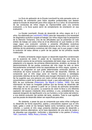 La Guía de aplicación de la Escala Leonhardt ha sido pensada como un
instrumento de orientación para todos aquellos profesionales que desean
aplicar la Escala de desarrollo para niños ciegos de 0 a 2 años. El conocimiento
de las conductas de niños ciegos es imprescindible para una correcta
evaluación, y la Guía quiere servir de complemento de orientación en esa
evaluación.

        La Escala Leonhardt, Escala de desarrollo de niños ciegos de 0 a 2
años, fue elaborada por Leonhardt (1992b) para dar respuesta a una necesidad
de diagnóstico evolutivo surgida al trabajar con niños ciegos bajo la perspectiva
de la Atención Temprana. Una de las dificultades que se presentan en este
ámbito de trabajo con estos niños es el de diferenciar en qué medida un niño
ciego sigue una evolución correcta o presenta dificultades evolutivas
específicas. Los parámetros o estándares propios de los niños con visión son
distintos de los parámetros evolutivos del niño ciego, por lo que juzgar o medir
la evolución de estos últimos a partir de las pautas de los primeros resulta
inadecuado.

       El bebé y el lactante ciegos siguen un desarrollo específico condicionado
por la ausencia de visión. A pesar de la importancia de este tema, la
información acerca de las primeras necesidades del bebé ciego, sus formas de
adaptación a la ceguera, las primeras diferenciaciones, etcétera, es escasa. El
desconocimiento de las pautas evolutivas del niño ciego ha sido un tema
frecuentemente comentado entre los especialistas de niños ciegos, quienes, a
menudo, se preguntan en qué grado determinadas conductas podrían ser
indicativas de buena evolución o de afectación del desarrollo. Además, se
comprende que el niño ciego pone en marcha recursos y estrategias
sensoriales distintas de las del vidente para recoger información de su entorno.
Se ha sugerido que una persona con visión normal adquiere un 80% de sus
conocimientos a partir de la estimulación visual, y que esta estimula a su vez el
80% de sus conductas (Pelechano, De Miguel e Ibáñez, 1995). Con esta
información de base es innegable justificar que las formas de desarrollo del
niño ciego se van a generar a partir de un cúmulo de estímulos sensoriales
diferentes de los de sus pares. La ausencia de visión le lleva a una diferente
captación del espacio (mediante otros sentidos), a una, probablemente, muy
especial otorgación de significación a la voz humana y a los ruidos del entorno,
a una distinta evolución del sentido del tacto, etcétera. Todo lo cual significa
que las pautas de desarrollo deben ser específicas para ellos.

       No obstante, a pesar de que se comprende que estos niños configuran
su desarrollo de forma específica, padres y educadores esperan que el niño
repte, gatee o ande en los tiempos fijados como normativos para los niños
videntes, y cuando el niño ciego presenta distintas pautas de desarrollo y
muestra caminos alternativos, se le hace depositario de una serie de dudas y
de etiquetas que angustian, confunden y desorientan a los padres (Fraiberg,
1981; Leonhardt, 1992b; Rosa y Ochaíta, 1993).
 