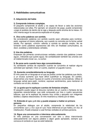 3. Habilidades comunicativas

C. Adquisición del habla

5. Comprende órdenes complejas.
El pequeño comprende al adulto y es capaz de llevar a cabo las acciones
relacionadas con ellas. Por ejemplo: en situación de juego, puede comprender
«coge el autobús de dentro de la caja y después ponlo encima de la mesa». El
niño intenta seguir la secuencia explicada en el juego.

6 . Dice ocho palabras con sentido.
Se considerarán palabras con sentido cuando sean utilizadas para nombrar,
pedir, expresar el mismo referente, aun cuando no coincida con la forma verbal
adulta. Por ejemplo: «chichi» referido a comida en sentido amplio. No se
tomarán como palabras expresiones del niño sin finalidad comunicativa, es
decir, ecolalias y estereotipias verbales.

8. Une dos palabras.
Empiezan las primeras construcciones verbales uniendo dos palabras («nene
agua», indicando que quiere agua). Se contabilizarán también las uniones con
el indeterminado inicial «a», /a coche/.

9. Se pone serio cuando hace algo concentrándose.
Su semblante cambia de expresión cuando se concentra al realizar alguna
actividad (por ejemplo: mirar un cuento, explorar un juguete nuevo).

10. Aumenta considerablemente su lenguaje.
El niño pasa de un lenguaje en el que se podían contar las palabras que decía,
a un brusco aumento que hace difícil cuantificar su lenguaje. En cambio,
observamos una mayor riqueza en cuanto a funciones comunicativas. Utiliza el
lenguaje verbal para pedir, nombrar, expresar sentimientos, para mantener el
contacto con el otro, etcétera.

12. Le gusta que le expliquen cuentos de fantasías simples.
El pequeño puede seguir el discurso narrativo de un cuento o fantasía de las
siguientes características: que esté compuesto por tres o cuatro secuencias
básicas, que se le explique de manera muy vívida y apoyado con imágenes
táctiles u objetos relacionados. El niño mostrará su interés por el relato.

13. Entiende el «yo» y el «tú» y puede empezar a hablar en primera
persona.
En pequeños diálogos con el adulto, comprende la relatividad de los
pronombres «yo» y «tú» (que el «yo» hace referencia al que habla y el «tú» al
interlocutor). Puede empezar a usar formas verbales en primera persona.

14. Sigue una conversación e interviene adecuadamente.
El niño participa en una conversación con otro u otros interviniendo
adecuadamente con alguna palabra o algún gesto apropiado, siempre que
conozca el contexto en que se está hablando.
 