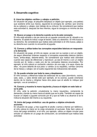 5. Desarrollo cognitivo

6. Lleva los objetos «arriba» y «abajo» a petición.
En situación de juego, el pequeño desplaza un objeto (por ejemplo, una pelota)
que sostiene entre sus manos, siguiendo la consigna de «arriba» (por encima
de su cabeza) y «abajo» (por debajo de su cintura). Se considerará que realiza
esta actividad si, después de tres intentos, sigue la consigna un mínimo de dos
veces.

10. Busca un juego a la derecha cuando se le da este concepto.
El niño está sentado o de pie cerca de un juguete conocido por él, situado a su
derecha. El adulto le indica «coge el tractor, está a tu derecha». El niño busca a
su derecha. Se considerará que realiza esta actividad si el niño busca, palpa a
su derecha aun cuando no encuentre el juguete.

12. Conoce y utiliza todos los conceptos espaciales básicos en respuesta
a la demanda.
En situación de juego, el niño es capaz, ya sea con su cuerpo o con un objeto,
de seguir diferentes órdenes respecto a conceptos espaciales básicos (dentro-
fuera, arriba-abajo, delante-atrás). Se considerará que realiza esta actividad
cuando sea capaz de diferenciar y reproducir, ya sea él mismo o con un objeto
movido por él, todos y cada uno de los conceptos básicos enunciados. Por
ejemplo: el niño coloca un cochecito «dentro» de una caja, o lo saca «fuera de
ella», «lo pone delante de sus pies» o «atrás» (a su espalda), «arriba» (encima
de la mesa) y «abajo» (en el suelo) siguiendo las indicaciones del adulto.

13. Se puede orientar por toda la casa y desplazarse.
El niño conoce y diferencia todas las estancias de su casa (dormitorio, cocina,
sala, aseo...), sabe dónde está (por ejemplo, en la cocina), puede orientarse
dentro de la misma y dirigirse hacia otra pieza que el adulto le indique (por
ejemplo: «ve al comedor»).

16. Conoce y muestra la mano izquierda y busca el objeto en este lado si
se le pide.
El niño, ante la petición «muéstrame tu mano izquierda», comprende la
demanda y tiende su mano hacia el adulto que se lo pide. También es capaz de
buscar un objeto o juguete conocido por él y que se halle a su alcance si se le
indica la situación del mismo a su izquierda.

19. Inicio del juego simbólico: uso de gestos u objetos simulando
acciones.
En situación de juego, y tras sugerirle el adulto «vamos a llamar por teléfono»,
el niño coloca la mano en la oreja simulando el auricular. Este ítem valora el
inicio del juego simbólico: si el niño, por ejemplo, utiliza un objeto circular para
simular un volante en un juego de conducción, se considerará que realiza esta
actividad.
 