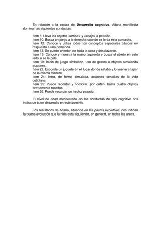 En relación a la escala de Desarrollo cognitivo, Aitana manifiesta
dominar las siguientes conductas:

      Ítem 6: Lleva los objetos «arriba» y «abajo» a petición.
      Ítem 10: Busca un juego a la derecha cuando se le da este concepto.
      Ítem 12: Conoce y utiliza todos los conceptos espaciales básicos en
      respuesta a una demanda.
      Ítem 13: Se puede orientar por toda la casa y desplazarse.
      Ítem 16: Conoce y muestra la mano izquierda y busca el objeto en este
      lado si se le pide.
      Ítem 19: Inicio de juego simbólico, uso de gestos u objetos simulando
      acciones.
      Ítem 22: Esconde un juguete en el lugar donde estaba y lo vuelve a tapar
      de la misma manera.
      Ítem 24: Imita, de forma simulada, acciones sencillas de la vida
      cotidiana.
      Ítem 25: Puede recordar y nombrar, por orden, hasta cuatro objetos
      previamente tocados.
      Ítem 26: Puede recordar un hecho pasado.

       El nivel de edad manifestado en las conductas de tipo cognitivo nos
indica un buen desarrollo en este dominio.

      Los resultados de Aitana, situados en las pautas evolutivas, nos indican
la buena evolución que la niña está siguiendo, en general, en todas las áreas.
 