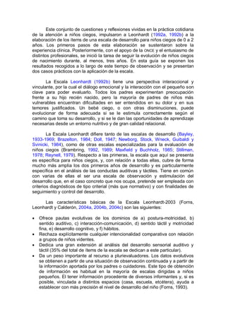 Este conjunto de cuestiones y reflexiones vividas en la práctica cotidiana
de la atención a niños ciegos, impulsaron a Leonhardt (1992a, 1992b) a la
elaboración de los ítems de una escala de desarrollo para niños ciegos de 0 a 2
años. Los primeros pasos de esta elaboración se sustentaron sobre la
experiencia clínica. Posteriormente, con el apoyo de la ONCE y el entusiasmo de
distintos profesionales, se inició la tarea de seguir la evolución de niños ciegos
de nacimiento durante, al menos, tres años. En esta guía se exponen los
resultados recogidos a lo largo de este tiempo de observación y se presentan
dos casos prácticos con la aplicación de la escala.

       La Escala Leonhardt (1992b) tiene una perspectiva interaccional y
vinculante, por la cual el diálogo emocional y la interacción con el pequeño son
clave para poder evaluarlo. Todos los padres experimentan preocupación
frente a su hijo recién nacido, pero la mayoría de padres de niños más
vulnerables encuentran dificultades en ser entendidos en su dolor y en sus
temores justificados. Un bebé ciego, o con otras disminuciones, puede
evolucionar de forma adecuada si se le estimula correctamente según el
camino que toma su desarrollo, y si se le dan las oportunidades de aprendizaje
necesarias desde un entorno nutritivo y de gran calidad relacional.

        La Escala Leonhardt difiere tanto de las escalas de desarrollo (Bayley,
1933-1969; Brazelton, 1984; Doll, 1947; Newborg, Stock, Wneck, Guibaldi y
Svinicki, 1984), como de otras escalas especializadas para la evaluación de
niños ciegos (Brambring, 1992, 1989; Maxfield y Buchholz, 1985; Stillman,
1978; Reynell, 1979). Respecto a las primeras, la escala que aquí se presenta
es específica para niños ciegos, y, con relación a todas ellas, cubre de forma
mucho más amplia los dos primeros años de desarrollo y es particularmente
específica en el análisis de las conductas auditivas y táctiles. Tiene en común
con varias de ellas el ser una escala de observación y estimulación del
desarrollo que, en el caso concreto que nos ocupa, pretende ser empleada con
criterios diagnósticos de tipo criterial (más que normativo) y con finalidades de
seguimiento y control del desarrollo.

     Las características básicas de la Escala Leonhardt-2003 (Forns,
Leonhardt y Calderón, 2004a, 2004b, 2004c) son las siguientes:

   Ofrece pautas evolutivas de los dominios de a) postura-motricidad, b)
    sentido auditivo, c) interacción-comunicación, d) sentido táctil y motricidad
    fina, e) desarrollo cognitivo, y f) hábitos.
   Rechaza explícitamente cualquier intencionalidad comparativa con relación
    a grupos de niños videntes.
   Dedica una gran extensión al análisis del desarrollo sensorial auditivo y
    táctil (35% del total de ítems de la escala se dedican a este particular).
   Da un peso importante al recurso a plurievaluadores. Los datos evolutivos
    se obtienen a partir de una situación de observación continuada y a partir de
    la información aportada por los padres o cuidadores. Este tipo de obtención
    de información es habitual en la mayoría de escalas dirigidas a niños
    pequeños. El tener información procedente de diversos informantes y, si es
    posible, vinculada a distintos espacios (casa, escuela, etcétera), ayuda a
    establecer con más precisión el nivel de desarrollo del niño (Forns, 1993).
 