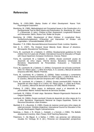 Referencias



Bayley, N. (1933-1969). Bayley Scales of Infant Development. Nueva York:
     Psychological Corporation.
Brambring, M. (1989). Methodological and Conceptual Issues in the Construction of a
    Developmental Test for Blind Infants and Preschoolers. En: Brambring, M., Lösel,
    F. y Skowronek, H. (eds.), Children at Risk: Assessment, Longitudinal Research
    and Intervention. Berlín, Nueva York: Walter de Gruyter.
Brambring, M. (1992). Development of Blind Children: A Longitudinal Study.
    Sonderforschungsbereich «Prävention und Intervention im Kindes- und
    Jugendalter». Universität Bielefeld, SFB 227.
Brazelton, T. B. (1984). Neonatal Behavioral Assessment Scale. Londres: Spastics.
Doll, E. A. (1947). The Vineland Social Maturity Scale: Manual of directions.
      Minneapolis: Educationnal Test Bureau.
Forns, M., Leonhardt, M. y Calderón, C. (2000a). Developmental guidelines for blind
     children from 0-2 years old. [Poster]. International Council for Education of People
     with Visual Impairment, European Conference, Cracow, Poland.
Forns, M., Leonhardt, M. y Calderón, C. (2000b). Escala Leonhardt: pautas de
     desarrollo de niños ciegos. Informe técnico. Barcelona: Universidad de
     Barcelona, Departamento de Personalidad, Evaluación y Tratamiento
     Psicológicos.
Forns, M., Leonhardt, M. y Calderón, C. (2004a). Composición de la Escala Leonhardt-
     2003. En: Pérez-López, J. y Brito de la Nuez, A. G. (coords.), Manual de atención
     temprana (383-406). Madrid: Pirámide.
Forns, M., Leonhardt, M. y Calderón, C. (2004b). Datos evolutivos y comentarios
     interpretativos: Escala Leonhardt-2003. En: Pérez-López, J. y Brito de la Nuez, A.
     G. (coords.), Manual de atención temprana (407- 430). Madrid: Pirámide.
Forns, M., Leonhardt, M. y Calderón, C. (2004c). Escala Leonhardt-2003. Pautas de
     desarrollo de niños ciegos (0 a 2 años). En: Pérez-López, J. y Brito de la Nuez,
     A. G. (coords.), Manual de atención temprana (187-206). Madrid: Pirámide.
Fraiberg, S. (1981). Niños ciegos: la deficiencia visual y el desarrollo de la
     personalidad. Madrid: Instituto Nacional de Servicios Sociales.
Leonhardt, M. (1992a). El bebé ciego. Barcelona: Masson-Organización Nacional de
    Ciegos Españoles.
Leonhardt, M. (1992b). Escala Leonhardt. Escala de desarrollo de niños ciegos de 0 a
    2 años. Barcelona: Organización Nacional de Ciegos Españoles, Centro de
    Recursos Educativos «Joan Amades».
Maxfield, K. E. y Buccholz, S. (1985). Escala de madurez social para niños ciegos de
     edad pre-escolar. Córdoba (Argentina): International Council for Education of the
     Visually Handicapped, Región Latinoamericana.
Newborg, J., Stock, J. R., Wneck, L., Guibaldi, J. y Svinicki, J. (1984). The Battelle
    development inventory. Allen (Texas): DLM Teaching Resources.
Pelechano, V., De Miguel, A. e Ibáñez, I. (1995). Las personas con deficiencias
     visuales. En: Verdugo, M. A. (dir.), Personas con discapacidad: perspectivas
 