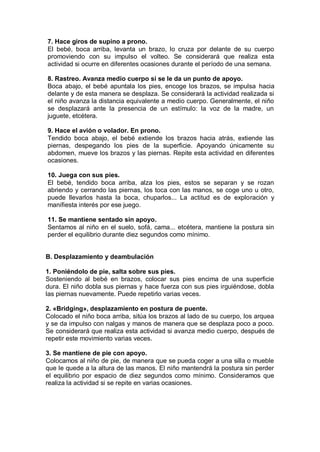 7. Hace giros de supino a prono.
El bebé, boca arriba, levanta un brazo, lo cruza por delante de su cuerpo
promoviendo con su impulso el volteo. Se considerará que realiza esta
actividad si ocurre en diferentes ocasiones durante el período de una semana.

8. Rastreo. Avanza medio cuerpo si se le da un punto de apoyo.
Boca abajo, el bebé apuntala los pies, encoge los brazos, se impulsa hacia
delante y de esta manera se desplaza. Se considerará la actividad realizada si
el niño avanza la distancia equivalente a medio cuerpo. Generalmente, el niño
se desplazará ante la presencia de un estímulo: la voz de la madre, un
juguete, etcétera.

9. Hace el avión o volador. En prono.
Tendido boca abajo, el bebé extiende los brazos hacia atrás, extiende las
piernas, despegando los pies de la superficie. Apoyando únicamente su
abdomen, mueve los brazos y las piernas. Repite esta actividad en diferentes
ocasiones.

10. Juega con sus pies.
El bebé, tendido boca arriba, alza los pies, estos se separan y se rozan
abriendo y cerrando las piernas, los toca con las manos, se coge uno u otro,
puede llevarlos hasta la boca, chuparlos... La actitud es de exploración y
manifiesta interés por ese juego.

11. Se mantiene sentado sin apoyo.
Sentamos al niño en el suelo, sofá, cama... etcétera, mantiene la postura sin
perder el equilibrio durante diez segundos como mínimo.


B. Desplazamiento y deambulación

1. Poniéndolo de pie, salta sobre sus pies.
Sosteniendo al bebé en brazos, colocar sus pies encima de una superficie
dura. El niño dobla sus piernas y hace fuerza con sus pies irguiéndose, dobla
las piernas nuevamente. Puede repetirlo varias veces.

2. «Bridging», desplazamiento en postura de puente.
Colocado el niño boca arriba, sitúa los brazos al lado de su cuerpo, los arquea
y se da impulso con nalgas y manos de manera que se desplaza poco a poco.
Se considerará que realiza esta actividad si avanza medio cuerpo, después de
repetir este movimiento varias veces.

3. Se mantiene de pie con apoyo.
Colocamos al niño de pie, de manera que se pueda coger a una silla o mueble
que le quede a la altura de las manos. El niño mantendrá la postura sin perder
el equilibrio por espacio de diez segundos como mínimo. Consideramos que
realiza la actividad si se repite en varias ocasiones.
 