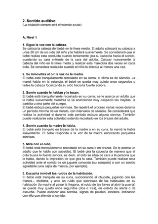 2. Sentido auditivo
(La iniciación siempre será ofreciendo ayuda)



A. Nivel 1

1. Sigue la voz con la cabeza.
Se coloca la cabeza del bebé en la línea media. El adulto colocará su cabeza a
unos 20 cm de un oído del niño y le hablará suavemente. Se considerará que el
bebé realiza esta conducta cuando lentamente gira su cabecita hacia el sonido,
quedando su cara enfrente de la cara del adulto. Colocar nuevamente la
cabeza del niño en la línea media y realizar esta maniobra dos veces en cada
oído. Se considera realizado cuando el niño lo efectúa al menos una vez.

2. Se inmoviliza al oír la voz de la madre.
El bebé está tranquilamente recostado en su cama, el clima es de silencio. La
mamá habla en la estancia, el bebé se queda muy quieto unos segundos o
ladea la cabeza focalizando su oído hacia la fuente sonora.

3. Sonríe cuando le hablan y le tocan.
El bebé está tranquilamente recostado en su cama, se le acerca un adulto que
le habla suavemente mientras le va acariciando muy despacio las mejillas, la
barbilla u otra parte del cuerpo.
El bebé esboza pequeñas sonrisas. Se repetirá el proceso varias veces durante
un período mínimo de un minuto, con intervalos de silencio. Se considerará que
realiza la actividad si durante este período esboza alguna sonrisa. También
puede realizarse esta actividad estando recostado en los brazos del adulto.

4. Sonríe cuando la madre le habla.
El bebé está tranquilo en brazos de la madre o en su cuna, la mamá le habla
suavemente. El bebé responde a la voz de la madre esbozando pequeñas
sonrisas.

5. Mira con el oído.
El bebé está tranquilamente recostado en su cuna o en brazos. Se le acerca un
adulto que le habla con suavidad. El bebé gira la cabecita de manera que el
oído busca la fuente sonora, es decir, el oído se sitúa de cara a la persona que
le habla, dando la impresión de que gira la cara. También puede realizar esta
actividad ante el sonido de un juguete conocido (su sonajero) o con un sonido
agradable (una cajita de música, por ejemplo).

6. Escucha inmóvil los ruidos de la habitación.
El bebé está tranquilo en su cuna, succionando el chupete, jugando con las
manos... etcétera, y ante un ruido que sobresale de los habituales en su
habitación (la madre al pasar la fregona, el ruido de las llaves al abrir la puerta)
se queda muy quieto unos segundos (dos o tres), en estado de alerta o de
escucha. Puede esbozar una sonrisa, signos de pataleo, etcétera, indicando
con ello que atiende al sonido.
 