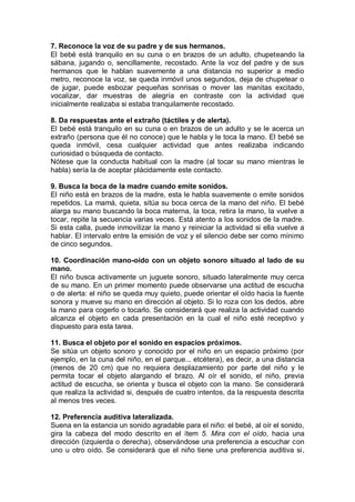 7. Reconoce la voz de su padre y de sus hermanos.
El bebé está tranquilo en su cuna o en brazos de un adulto, chupeteando la
sábana, jugando o, sencillamente, recostado. Ante la voz del padre y de sus
hermanos que le hablan suavemente a una distancia no superior a medio
metro, reconoce la voz, se queda inmóvil unos segundos, deja de chupetear o
de jugar, puede esbozar pequeñas sonrisas o mover las manitas excitado,
vocalizar, dar muestras de alegría en contraste con la actividad que
inicialmente realizaba si estaba tranquilamente recostado.

8. Da respuestas ante el extraño (táctiles y de alerta).
El bebé está tranquilo en su cuna o en brazos de un adulto y se le acerca un
extraño (persona que él no conoce) que le habla y le toca la mano. El bebé se
queda inmóvil, cesa cualquier actividad que antes realizaba indicando
curiosidad o búsqueda de contacto.
Nótese que la conducta habitual con la madre (al tocar su mano mientras le
habla) sería la de aceptar plácidamente este contacto.

9. Busca la boca de la madre cuando emite sonidos.
El niño está en brazos de la madre, esta le habla suavemente o emite sonidos
repetidos. La mamá, quieta, sitúa su boca cerca de la mano del niño. El bebé
alarga su mano buscando la boca materna, la toca, retira la mano, la vuelve a
tocar, repite la secuencia varias veces. Está atento a los sonidos de la madre.
Si esta calla, puede inmovilizar la mano y reiniciar la actividad si ella vuelve a
hablar. El intervalo entre la emisión de voz y el silencio debe ser como mínimo
de cinco segundos.

10. Coordinación mano-oído con un objeto sonoro situado al lado de su
mano.
El niño busca activamente un juguete sonoro, situado lateralmente muy cerca
de su mano. En un primer momento puede observarse una actitud de escucha
o de alerta: el niño se queda muy quieto, puede orientar el oído hacia la fuente
sonora y mueve su mano en dirección al objeto. Si lo roza con los dedos, abre
la mano para cogerlo o tocarlo. Se considerará que realiza la actividad cuando
alcanza el objeto en cada presentación en la cual el niño esté receptivo y
dispuesto para esta tarea.

11. Busca el objeto por el sonido en espacios próximos.
Se sitúa un objeto sonoro y conocido por el niño en un espacio próximo (por
ejemplo, en la cuna del niño, en el parque... etcétera), es decir, a una distancia
(menos de 20 cm) que no requiera desplazamiento por parte del niño y le
permita tocar el objeto alargando el brazo. Al oír el sonido, el niño, previa
actitud de escucha, se orienta y busca el objeto con la mano. Se considerará
que realiza la actividad si, después de cuatro intentos, da la respuesta descrita
al menos tres veces.

12. Preferencia auditiva lateralizada.
Suena en la estancia un sonido agradable para el niño: el bebé, al oír el sonido,
gira la cabeza del modo descrito en el ítem 5. Mira con el oído, hacia una
dirección (izquierda o derecha), observándose una preferencia a escuchar con
uno u otro oído. Se considerará que el niño tiene una preferencia auditiva si,
 
