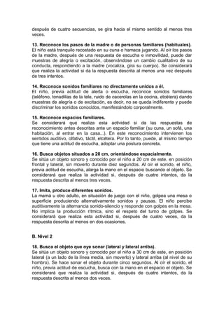 después de cuatro secuencias, se gira hacia el mismo sentido al menos tres
veces.

13. Reconoce los pasos de la madre o de personas familiares (habituales).
El niño está tranquilo recostado en su cuna o hamaca jugando. Al oír los pasos
de la madre, después de una respuesta de escucha e inmovilidad, puede dar
muestras de alegría o excitación, observándose un cambio cualitativo de su
conducta, respondiendo a la madre (vocaliza, gira su cuerpo). Se considerará
que realiza la actividad si da la respuesta descrita al menos una vez después
de tres intentos.

14. Reconoce sonidos familiares no directamente unidos a él.
El niño, previa actitud de alerta o escucha, reconoce sonidos familiares
(teléfono, tonadillas de la tele, ruido de cacerolas en la cocina, etcétera) dando
muestras de alegría o de excitación, es decir, no se queda indiferente y puede
discriminar los sonidos conocidos, manifestándolo corporalmente.

15. Reconoce espacios familiares.
Se considerará que realiza esta actividad si da las respuestas de
reconocimiento antes descritas ante un espacio familiar (su cuna, un sofá, una
habitación, al entrar en la casa...). En este reconocimiento intervienen los
sentidos auditivo, olfativo, táctil, etcétera. Por lo tanto, puede, al mismo tiempo
que tiene una actitud de escucha, adoptar una postura concreta.

16. Busca objetos situados a 20 cm, orientándose espacialmente.
Se sitúa un objeto sonoro y conocido por el niño a 20 cm de este, en posición
frontal y lateral, sin moverlo durante diez segundos. Al oír el sonido, el niño,
previa actitud de escucha, alarga la mano en el espacio buscando el objeto. Se
considerará que realiza la actividad si, después de cuatro intentos, da la
respuesta descrita al menos tres veces.

17. Imita, produce diferentes sonidos.
La mamá u otro adulto, en situación de juego con el niño, golpea una mesa o
superficie produciendo alternativamente sonidos y pausas. El niño percibe
auditivamente la alternancia sonido-silencio y responde con golpes en la mesa.
No implica la producción rítmica, sino el respeto del turno de golpes. Se
considerará que realiza esta actividad si, después de cuatro veces, da la
respuesta descrita al menos en dos ocasiones.


B. Nivel 2

18. Busca el objeto que oye sonar (lateral y lateral arriba).
Se sitúa un objeto sonoro y conocido por el niño a 30 cm de este, en posición
lateral (a un lado de la línea media, sin moverlo) y lateral arriba (al nivel de su
hombro). Se hace sonar el objeto durante cinco segundos. Al oír el sonido, el
niño, previa actitud de escucha, busca con la mano en el espacio el objeto. Se
considerará que realiza la actividad si, después de cuatro intentos, da la
respuesta descrita al menos dos veces.
 