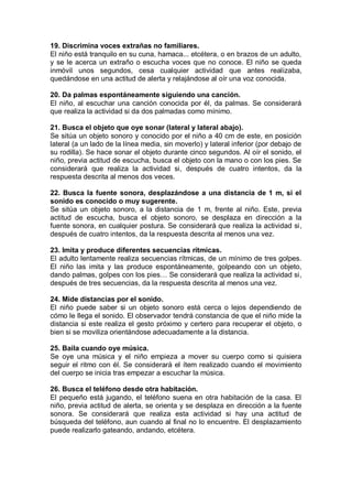 19. Discrimina voces extrañas no familiares.
El niño está tranquilo en su cuna, hamaca... etcétera, o en brazos de un adulto,
y se le acerca un extraño o escucha voces que no conoce. El niño se queda
inmóvil unos segundos, cesa cualquier actividad que antes realizaba,
quedándose en una actitud de alerta y relajándose al oír una voz conocida.

20. Da palmas espontáneamente siguiendo una canción.
El niño, al escuchar una canción conocida por él, da palmas. Se considerará
que realiza la actividad si da dos palmadas como mínimo.

21. Busca el objeto que oye sonar (lateral y lateral abajo).
Se sitúa un objeto sonoro y conocido por el niño a 40 cm de este, en posición
lateral (a un lado de la línea media, sin moverlo) y lateral inferior (por debajo de
su rodilla). Se hace sonar el objeto durante cinco segundos. Al oír el sonido, el
niño, previa actitud de escucha, busca el objeto con la mano o con los pies. Se
considerará que realiza la actividad si, después de cuatro intentos, da la
respuesta descrita al menos dos veces.

22. Busca la fuente sonora, desplazándose a una distancia de 1 m, si el
sonido es conocido o muy sugerente.
Se sitúa un objeto sonoro, a la distancia de 1 m, frente al niño. Este, previa
actitud de escucha, busca el objeto sonoro, se desplaza en dirección a la
fuente sonora, en cualquier postura. Se considerará que realiza la actividad si,
después de cuatro intentos, da la respuesta descrita al menos una vez.

23. Imita y produce diferentes secuencias rítmicas.
El adulto lentamente realiza secuencias rítmicas, de un mínimo de tres golpes.
El niño las imita y las produce espontáneamente, golpeando con un objeto,
dando palmas, golpes con los pies… Se considerará que realiza la actividad si,
después de tres secuencias, da la respuesta descrita al menos una vez.

24. Mide distancias por el sonido.
El niño puede saber si un objeto sonoro está cerca o lejos dependiendo de
cómo le llega el sonido. El observador tendrá constancia de que el niño mide la
distancia si este realiza el gesto próximo y certero para recuperar el objeto, o
bien si se moviliza orientándose adecuadamente a la distancia.

25. Baila cuando oye música.
Se oye una música y el niño empieza a mover su cuerpo como si quisiera
seguir el ritmo con él. Se considerará el ítem realizado cuando el movimiento
del cuerpo se inicia tras empezar a escuchar la música.

26. Busca el teléfono desde otra habitación.
El pequeño está jugando, el teléfono suena en otra habitación de la casa. El
niño, previa actitud de alerta, se orienta y se desplaza en dirección a la fuente
sonora. Se considerará que realiza esta actividad si hay una actitud de
búsqueda del teléfono, aun cuando al final no lo encuentre. El desplazamiento
puede realizarlo gateando, andando, etcétera.
 