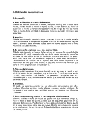 3. Habilidades comunicativas

A. Interacción

1. Toca activamente el cuerpo de la madre.
El bebé se halla en brazos de la madre, alarga su mano y toca la boca de la
madre, puede mover la mano o dejarla quieta, o bien acercar su mano al
cuerpo de la madre y manotearla repetidamente. El cuerpo del niño se inclina
hacia la madre. Esta actividad de búsqueda tiene una duración mínima de dos
segundos.

2. Vocaliza.
El bebé está tranquilo recostado en su cuna o en brazos de la madre, esta le
habla suavemente al tiempo que lo puede acariciar. El bebé vocaliza «agué»
«ajoo», etcétera. Esta actividad puede darse de forma espontánea o como
respuesta a la voz del adulto.

3. Su semblante empieza a tener más expresividad.
El bebé está tranquilo en brazos de la madre o en su cuna, la mamá le habla
suavemente. El bebé responde a la voz de la madre esbozando pequeñas
sonrisas. Si oye ruidos, voces no familiares, aparece una actitud de alerta.
Todo ello hace que su semblante empiece a tener más expresividad.
Observaremos un cambio en el aspecto del bebé como respuesta a la
interacción de otro que se le acerca: el pequeño reconoce la intención que
tiene el «otro» al ponerse en contacto con él.

4. Ríe cuando le hablan.
El bebé está tranquilo en brazos de la madre o en su cuna, la mamá u otro
adulto le hablan, tocan, cosquillean muy activamente. El bebé responde a este
contacto comunicativo con interés, con pequeñas carcajadas que son
reforzadas por la voz y la conducta del adulto, que pone más énfasis en sus
palabras y juegos.

5. Bisilabea.
El bebé, ya espontáneamente, ya en interacción comunicativa con otro,
produce diferentes sonidos: repite sílabas, «pa-pa», «ta-ta», etcétera. Se
considerará que realiza esta actividad cuando se observa en diferentes
ocasiones.

6. Busca activamente y explora la cara del padre y los hermanos.
El bebé, cuando se halla en brazos del padre o de sus hermanos, alarga su
mano y toca la boca del padre, parece que dé pequeños golpecitos en su
actividad de búsqueda. Puede mover la mano palpando la cara o dejarla quieta
en la boca, observando cómo esta se mueve. El niño, con entusiasmo, explora
la cara del padre y de sus hermanos. Esta actividad tiene una duración mínima
de tres segundos.
 